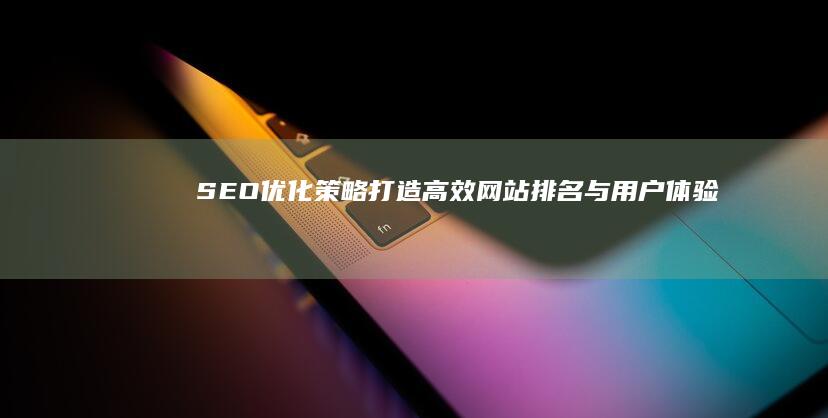 SEO优化策略：打造高效网站排名与用户体验